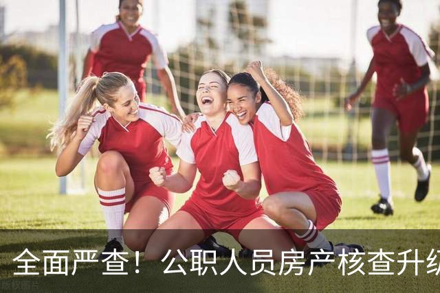 全面严查！公职人员房产核查升级，大数据溯源没有侥幸空间