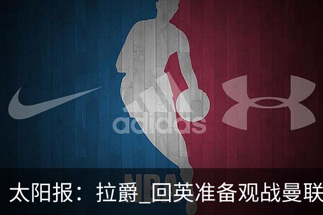 太阳报：拉爵 回英准备观战曼联对阵切尔西；曼联陷更深危机