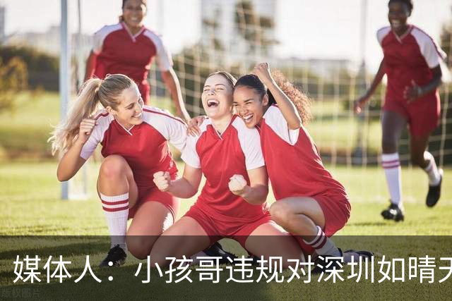 媒体人：小孩哥违规对深圳如晴天霹雳 恢复升降级后不容任何闪失