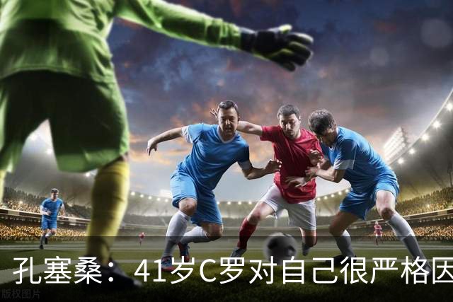 孔塞桑：41岁C罗对自己很严格因此能保持水平 葡萄牙目标就是争冠