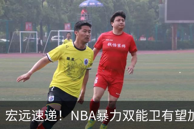宏远速递！NBA暴力双能卫有望加盟，力保亚帅躺进总决赛？