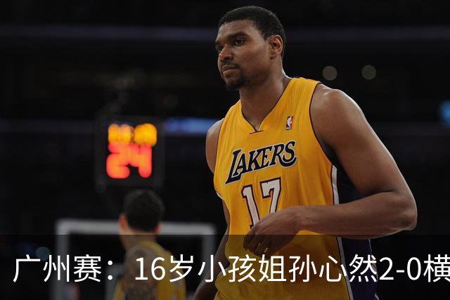 广州赛：16岁小孩姐孙心然2-0横扫萨王凯开门红 将战7号种子