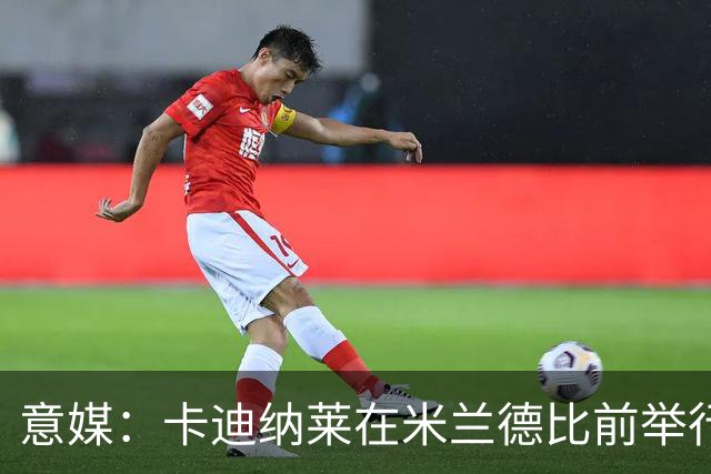 意媒：卡迪纳莱在米兰德比前举行晚宴，邀请多名米兰名宿出席