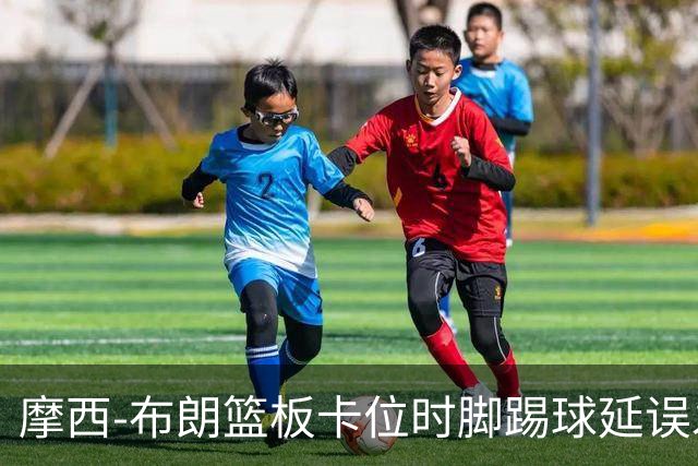 摩西-布朗篮板卡位时脚踢球延误发球，被吹罚技术犯规