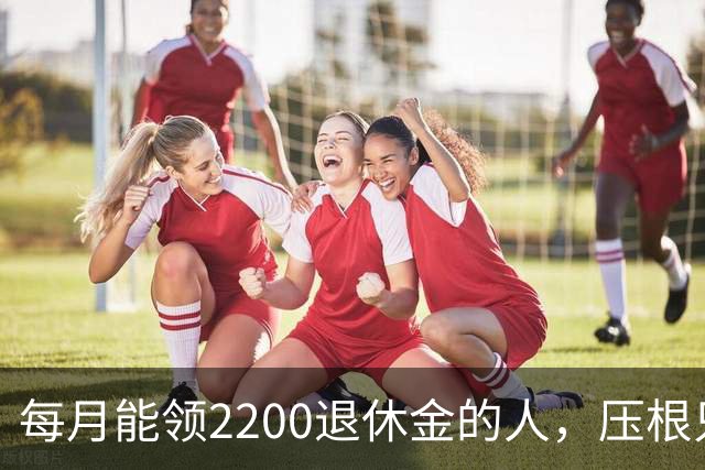 每月能领2200退休金的人，压根只是少数人，根本没有想象中普遍