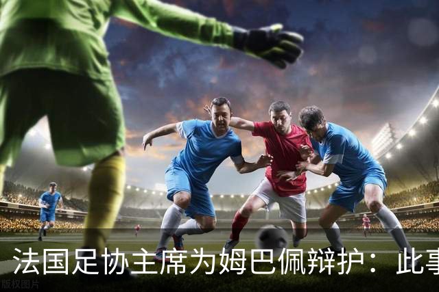法国足协主席为姆巴佩辩护：此事应到此为止；姆巴佩已公开致歉，各方应放过他，毕竟那番话并非他本意
