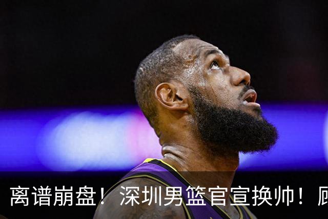 离谱崩盘！深圳男篮官宣换帅！顾全主动请辞，老帅郑永刚临危再出山