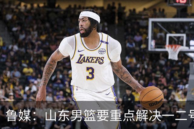 鲁媒：山东男篮要重点解决一二号位球权分配、阵容磨合的问题